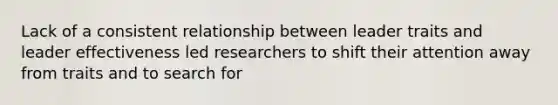 Lack of a consistent relationship between leader traits and leader effectiveness led researchers to shift their attention away from traits and to search for