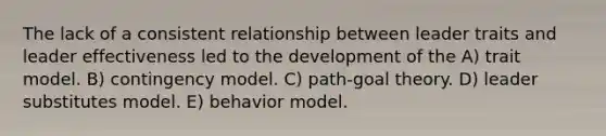 The lack of a consistent relationship between leader traits and leader effectiveness led to the development of the A) trait model. B) contingency model. C) path-goal theory. D) leader substitutes model. E) behavior model.