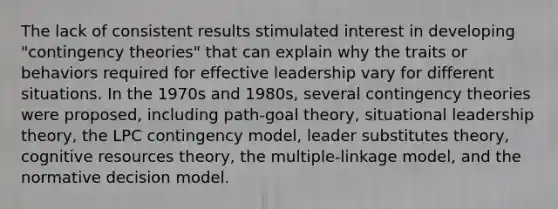 The lack of consistent results stimulated interest in developing "contingency theories" that can explain why the traits or behaviors required for effective leadership vary for different situations. In the 1970s and 1980s, several contingency theories were proposed, including path-goal theory, situational leadership theory, the LPC contingency model, leader substitutes theory, cognitive resources theory, the multiple-linkage model, and the normative decision model.