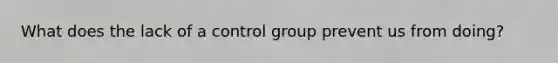 What does the lack of a control group prevent us from doing?