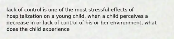 lack of control is one of the most stressful effects of hospitalization on a young child. when a child perceives a decrease in or lack of control of his or her environment, what does the child experience