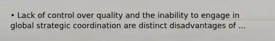 • Lack of control over quality and the inability to engage in global strategic coordination are distinct disadvantages of ...