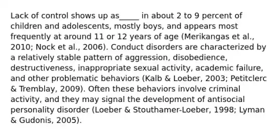 Lack of control shows up as_____ in about 2 to 9 percent of children and adolescents, mostly boys, and appears most frequently at around 11 or 12 years of age (Merikangas et al., 2010; Nock et al., 2006). Conduct disorders are characterized by a relatively stable pattern of aggression, disobedience, destructiveness, inappropriate sexual activity, academic failure, and other problematic behaviors (Kalb & Loeber, 2003; Petitclerc & Tremblay, 2009). Often these behaviors involve criminal activity, and they may signal the development of antisocial personality disorder (Loeber & Stouthamer-Loeber, 1998; Lyman & Gudonis, 2005).