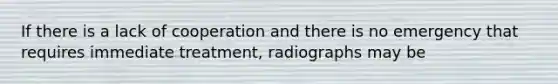 If there is a lack of cooperation and there is no emergency that requires immediate treatment, radiographs may be