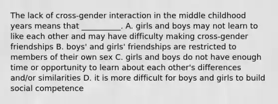 The lack of cross-gender interaction in the middle childhood years means that __________. A. girls and boys may not learn to like each other and may have difficulty making cross-gender friendships B. boys' and girls' friendships are restricted to members of their own sex C. girls and boys do not have enough time or opportunity to learn about each other's differences and/or similarities D. it is more difficult for boys and girls to build social competence