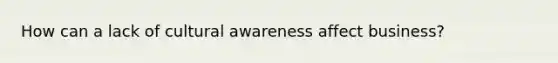 How can a lack of cultural awareness affect business?