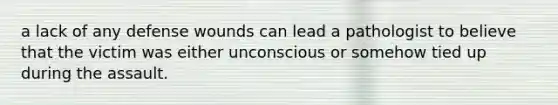 a lack of any defense wounds can lead a pathologist to believe that the victim was either unconscious or somehow tied up during the assault.