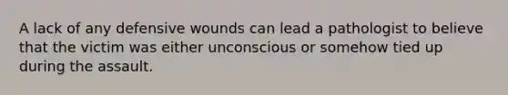 A lack of any defensive wounds can lead a pathologist to believe that the victim was either unconscious or somehow tied up during the assault.