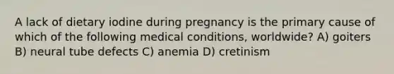 A lack of dietary iodine during pregnancy is the primary cause of which of the following medical conditions, worldwide? A) goiters B) neural tube defects C) anemia D) cretinism