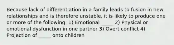 Because lack of differentiation in a family leads to fusion in new relationships and is therefore unstable, it is likely to produce one or more of the following: 1) Emotional _____ 2) Physical or emotional dysfunction in one partner 3) Overt conflict 4) Projection of _____ onto children