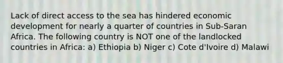 Lack of direct access to the sea has hindered economic development for nearly a quarter of countries in Sub-Saran Africa. The following country is NOT one of the landlocked countries in Africa: a) Ethiopia b) Niger c) Cote d'Ivoire d) Malawi