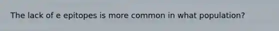 The lack of e epitopes is more common in what population?