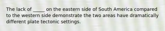 The lack of _____ on the eastern side of South America compared to the western side demonstrate the two areas have dramatically different plate tectonic settings.