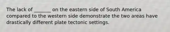 The lack of _______ on the eastern side of South America compared to the western side demonstrate the two areas have drastically different plate tectonic settings.