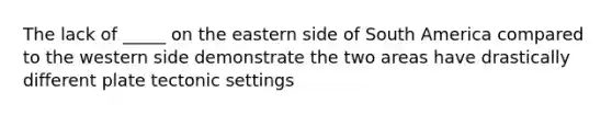 The lack of _____ on the eastern side of South America compared to the western side demonstrate the two areas have drastically different plate tectonic settings