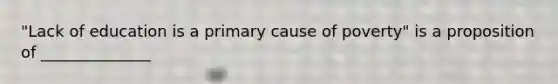"Lack of education is a primary cause of poverty" is a proposition of ______________