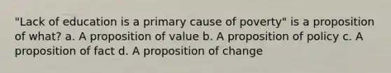 "Lack of education is a primary cause of poverty" is a proposition of what? a. A proposition of value b. A proposition of policy c. A proposition of fact d. A proposition of change