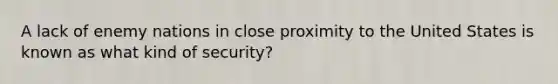 A lack of enemy nations in close proximity to the United States is known as what kind of security?