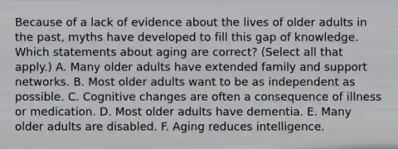 Because of a lack of evidence about the lives of older adults in the past, myths have developed to fill this gap of knowledge. Which statements about aging are correct? (Select all that apply.) A. Many older adults have extended family and support networks. B. Most older adults want to be as independent as possible. C. Cognitive changes are often a consequence of illness or medication. D. Most older adults have dementia. E. Many older adults are disabled. F. Aging reduces intelligence.