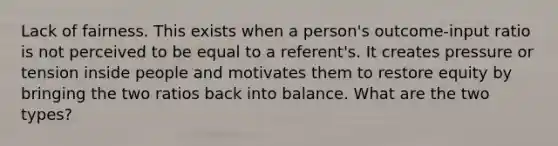 Lack of fairness. This exists when a person's outcome-input ratio is not perceived to be equal to a referent's. It creates pressure or tension inside people and motivates them to restore equity by bringing the two ratios back into balance. What are the two types?