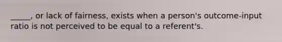 _____, or lack of fairness, exists when a person's outcome-input ratio is not perceived to be equal to a referent's.