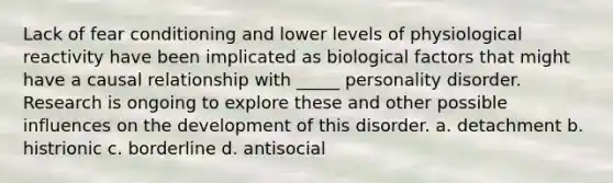 Lack of fear conditioning and lower levels of physiological reactivity have been implicated as biological factors that might have a causal relationship with _____ personality disorder. Research is ongoing to explore these and other possible influences on the development of this disorder. a. detachment b. histrionic c. borderline d. antisocial