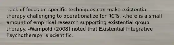 -lack of focus on specific techniques can make existential therapy challenging to operationalize for RCTs. -there is a small amount of empirical research supporting existential group therapy. -Wampold (2008) noted that Existential Integrative Psychotherapy is scientific.