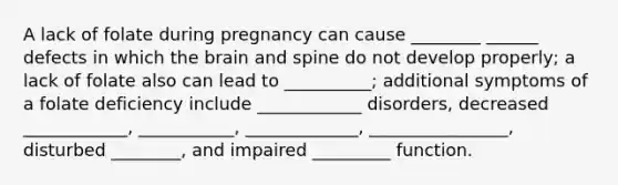 A lack of folate during pregnancy can cause ________ ______ defects in which the brain and spine do not develop properly; a lack of folate also can lead to __________; additional symptoms of a folate deficiency include ____________ disorders, decreased ____________, ___________, _____________, ________________, disturbed ________, and impaired _________ function.