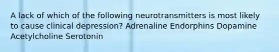 A lack of which of the following neurotransmitters is most likely to cause clinical depression? Adrenaline Endorphins Dopamine ​Acetylcholine Serotonin