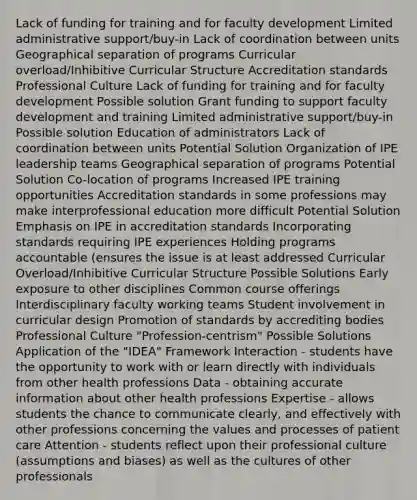 Lack of funding for training and for faculty development Limited administrative support/buy-in Lack of coordination between units Geographical separation of programs Curricular overload/Inhibitive Curricular Structure Accreditation standards Professional Culture Lack of funding for training and for faculty development Possible solution Grant funding to support faculty development and training Limited administrative support/buy-in Possible solution Education of administrators Lack of coordination between units Potential Solution Organization of IPE leadership teams Geographical separation of programs Potential Solution Co-location of programs Increased IPE training opportunities Accreditation standards in some professions may make interprofessional education more difficult Potential Solution Emphasis on IPE in accreditation standards Incorporating standards requiring IPE experiences Holding programs accountable (ensures the issue is at least addressed Curricular Overload/Inhibitive Curricular Structure Possible Solutions Early exposure to other disciplines Common course offerings Interdisciplinary faculty working teams Student involvement in curricular design Promotion of standards by accrediting bodies Professional Culture "Profession-centrism" Possible Solutions Application of the "IDEA" Framework Interaction - students have the opportunity to work with or learn directly with individuals from other health professions Data - obtaining accurate information about other health professions Expertise - allows students the chance to communicate clearly, and effectively with other professions concerning the values and processes of patient care Attention - students reflect upon their professional culture (assumptions and biases) as well as the cultures of other professionals