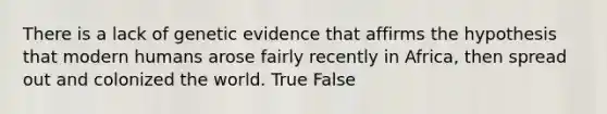 There is a lack of genetic evidence that affirms the hypothesis that modern humans arose fairly recently in Africa, then spread out and colonized the world. True False