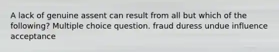 A lack of genuine assent can result from all but which of the following? Multiple choice question. fraud duress undue influence acceptance