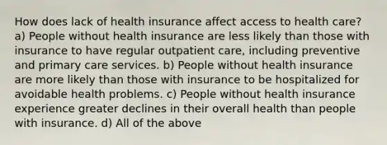 How does lack of health insurance affect access to health care? a) People without health insurance are less likely than those with insurance to have regular outpatient care, including preventive and primary care services. b) People without health insurance are more likely than those with insurance to be hospitalized for avoidable health problems. c) People without health insurance experience greater declines in their overall health than people with insurance. d) All of the above