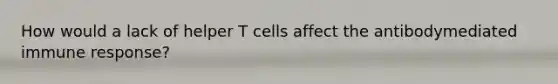 How would a lack of helper T cells affect the antibodymediated immune response?