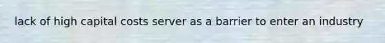 lack of high capital costs server as a barrier to enter an industry