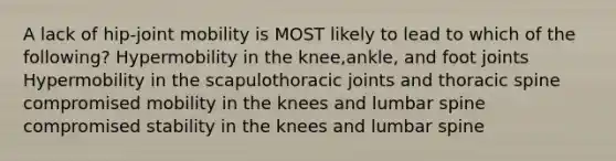 A lack of hip-joint mobility is MOST likely to lead to which of the following? Hypermobility in the knee,ankle, and foot joints Hypermobility in the scapulothoracic joints and thoracic spine compromised mobility in the knees and lumbar spine compromised stability in the knees and lumbar spine