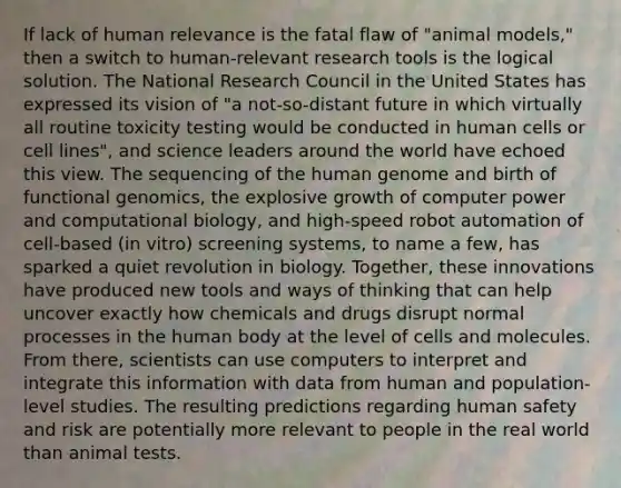 If lack of human relevance is the fatal flaw of "animal models," then a switch to human-relevant research tools is the logical solution. The National Research Council in the United States has expressed its vision of "a not-so-distant future in which virtually all routine toxicity testing would be conducted in human cells or cell lines", and science leaders around the world have echoed this view. The sequencing of the human genome and birth of functional genomics, the explosive growth of computer power and computational biology, and high-speed robot automation of cell-based (in vitro) screening systems, to name a few, has sparked a quiet revolution in biology. Together, these innovations have produced new tools and ways of thinking that can help uncover exactly how chemicals and drugs disrupt normal processes in the human body at the level of cells and molecules. From there, scientists can use computers to interpret and integrate this information with data from human and population-level studies. The resulting predictions regarding human safety and risk are potentially more relevant to people in the real world than animal tests.