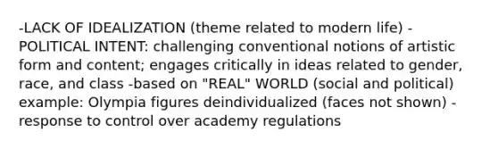 -LACK OF IDEALIZATION (theme related to modern life) -POLITICAL INTENT: challenging conventional notions of artistic form and content; engages critically in ideas related to gender, race, and class -based on "REAL" WORLD (social and political) example: Olympia figures deindividualized (faces not shown) -response to control over academy regulations