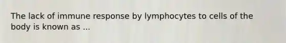 The lack of immune response by lymphocytes to cells of the body is known as ...