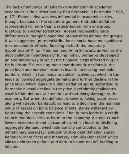 The lack of influence of Fisher's debt-deflation in academic economics is thus described by Ben Bernanke in Bernanke (1995, p. 17): Fisher's idea was less influential in academic circles, though, because of the counterargument that debt-deflation represented no more than a redistribution from one group (debtors) to another (creditors). Absent implausibly large differences in marginal spending propensities among the groups, it was suggested, pure redistributions should have no significant macroeconomic effects. Building on both the monetary hypothesis of Milton Friedman and Anna Schwartz as well as the debt deflation hypothesis of Irving Fisher, Bernanke developed an alternative way in which the financial crisis affected output. He builds on Fisher's argument that dramatic declines in the price level and nominal incomes lead to increasing real debt burdens, which in turn leads to debtor insolvency, which in turn leads to lowered aggregate demand and further decline in the price level, which leads to a debt deflation spiral. According to Bernanke a small decline in the price level simply reallocates wealth from debtors to creditors without doing damage to the economy. But when the deflation is severe, falling asset prices along with debtor bankruptcies lead to a decline in the nominal value of assets on bank balance sheets. Banks will react by tightening their credit conditions. That in turn leads to a credit crunch that does serious harm to the economy. A credit crunch lowers investment and consumption, which leads to declining aggregate demand, which additionally contributes to the deflationary spiral.[11] Solution to stop debt deflation spiral: Reflation: More fiscal and monetary stimulus Debt relief which allows debtors to default and debt to be written off, leading to inflation