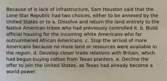 Because of is lack of infrastructure, Sam Houston said that the Lone Star Republic had two choices, either to be annexed by the United States or to a. Dissolve and return the land entirely to the Native American tribes who had previously controlled it. b. Build official housing for the incoming white Americans who far outnumbered African Americans. c. Stop the arrival of more Americans because no more land or resources were avaliable in the region. d. Develop closer trade relations with Britain, which had begun buying cotton from Texas planters. e. Decline the offer to join the United States, as Texas had already become a world power.