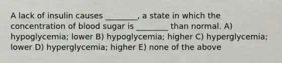 A lack of insulin causes ________, a state in which the concentration of blood sugar is ________ than normal. A) hypoglycemia; lower B) hypoglycemia; higher C) hyperglycemia; lower D) hyperglycemia; higher E) none of the above