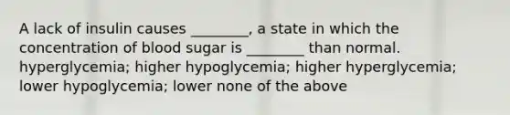 A lack of insulin causes ________, a state in which the concentration of blood sugar is ________ than normal. hyperglycemia; higher hypoglycemia; higher hyperglycemia; lower hypoglycemia; lower none of the above