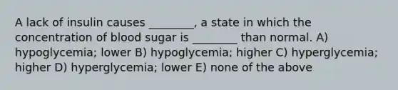 A lack of insulin causes ________, a state in which the concentration of blood sugar is ________ than normal. A) hypoglycemia; lower B) hypoglycemia; higher C) hyperglycemia; higher D) hyperglycemia; lower E) none of the above