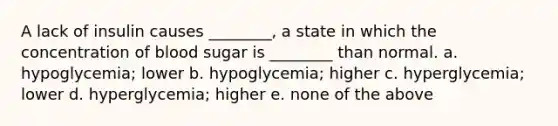 A lack of insulin causes ________, a state in which the concentration of blood sugar is ________ than normal. a. hypoglycemia; lower b. hypoglycemia; higher c. hyperglycemia; lower d. hyperglycemia; higher e. none of the above