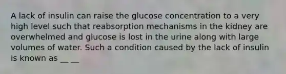 A lack of insulin can raise the glucose concentration to a very high level such that reabsorption mechanisms in the kidney are overwhelmed and glucose is lost in the urine along with large volumes of water. Such a condition caused by the lack of insulin is known as __ __