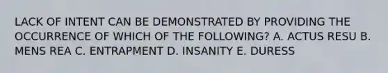 LACK OF INTENT CAN BE DEMONSTRATED BY PROVIDING THE OCCURRENCE OF WHICH OF THE FOLLOWING? A. ACTUS RESU B. MENS REA C. ENTRAPMENT D. INSANITY E. DURESS