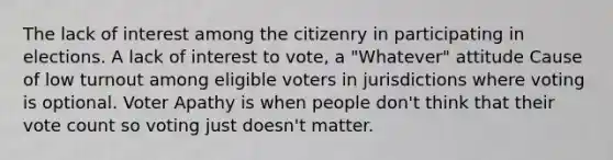 The lack of interest among the citizenry in participating in elections. A lack of interest to vote, a "Whatever" attitude Cause of low turnout among eligible voters in jurisdictions where voting is optional. Voter Apathy is when people don't think that their vote count so voting just doesn't matter.