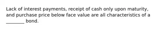 Lack of interest payments, receipt of cash only upon maturity, and purchase price below face value are all characteristics of a ________ bond.