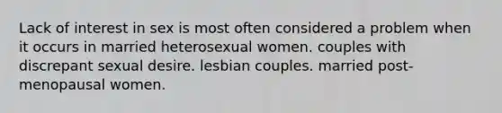 Lack of interest in sex is most often considered a problem when it occurs in married heterosexual women. couples with discrepant sexual desire. lesbian couples. married post-menopausal women.